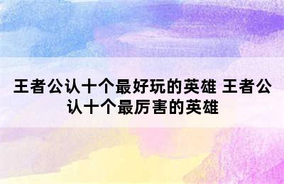 王者公认十个最好玩的英雄 王者公认十个最厉害的英雄